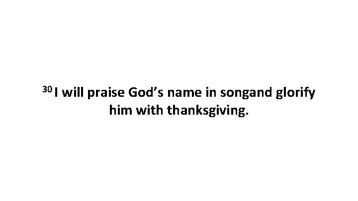 30 I will praise God’s name in songand glorify him with thanksgiving. 30 I will praise God’s name in songand glorify him with thanksgiving.