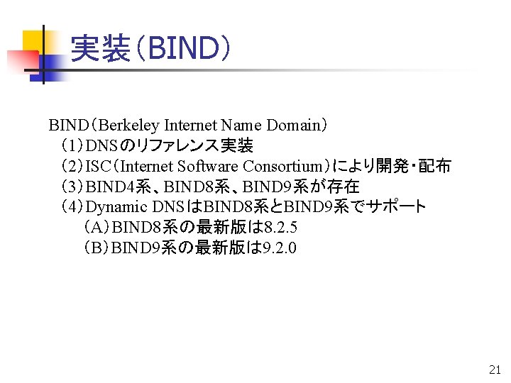 実装（BIND） BIND（Berkeley Internet Name Domain） 　（1）DNSのリファレンス実装 　（2）ISC（Internet Software Consortium）により開発・配布 　（3）BIND 4系、BIND 8系、BIND 9系が存在 　（4）Dynamic