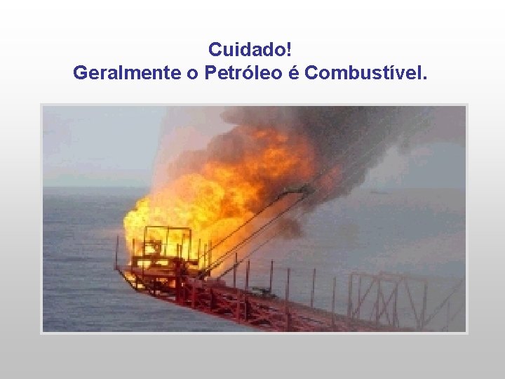 Cuidado! Geralmente o Petróleo é Combustível. 