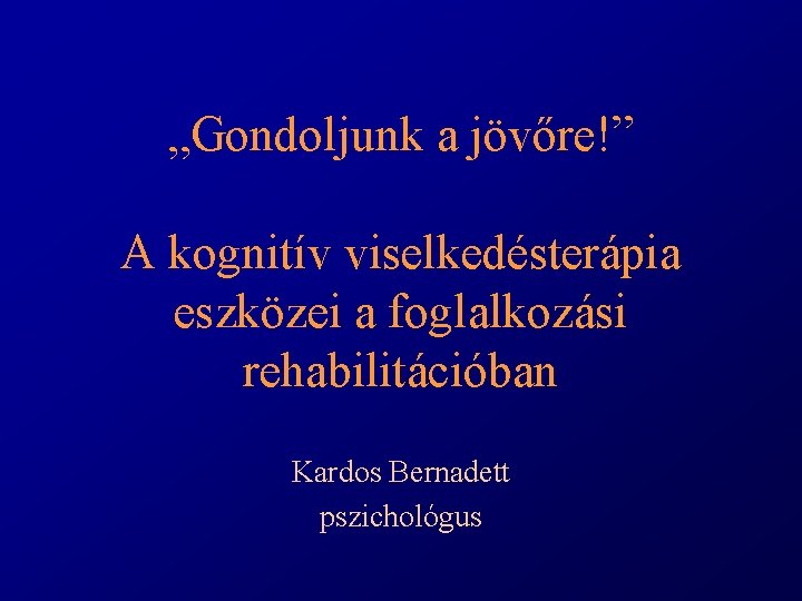 „Gondoljunk a jövőre!” A kognitív viselkedésterápia eszközei a foglalkozási rehabilitációban Kardos Bernadett pszichológus 