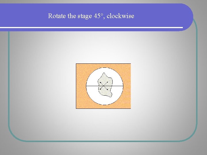 Rotate the stage 45°, clockwise Rotate the stage 45°, clockwise