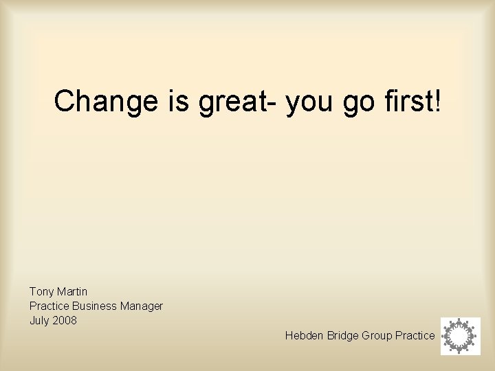 Change is great- you go first! Tony Martin Practice Business Manager July 2008 Hebden