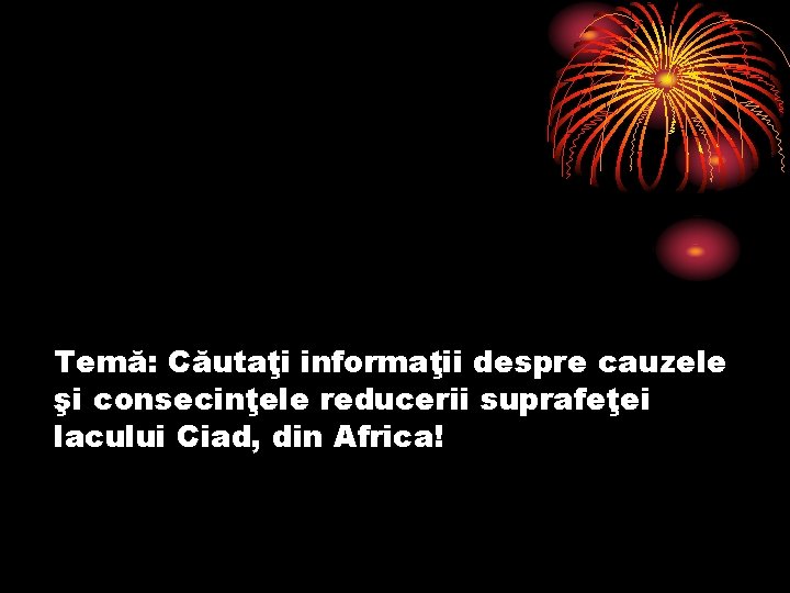 Temă: Căutaţi informaţii despre cauzele şi consecinţele reducerii suprafeţei lacului Ciad, din Africa! 