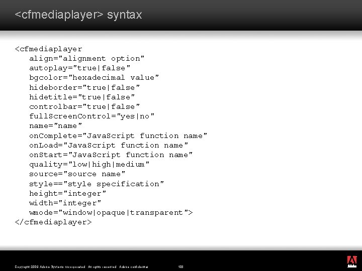 <cfmediaplayer> syntax <cfmediaplayer align="alignment option" autoplay="true|false" bgcolor="hexadecimal value" hideborder="true|false" hidetitle="true|false" controlbar="true|false" full. Screen. Control="yes|no"