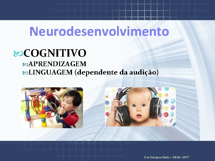  Neurodesenvolvimento COGNITIVO APRENDIZAGEM LINGUAGEM (dependente da audição) Dra Gislayne Nieto – SESA -2017