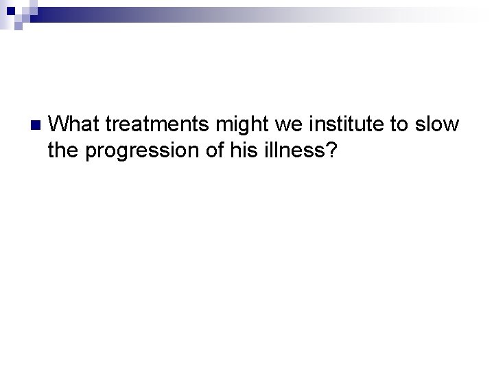 n What treatments might we institute to slow the progression of his illness? 