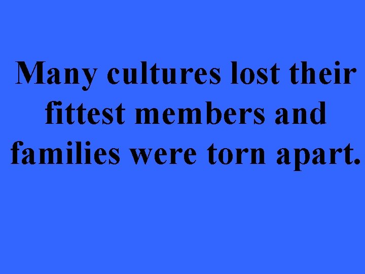 Many cultures lost their fittest members and families were torn apart. 