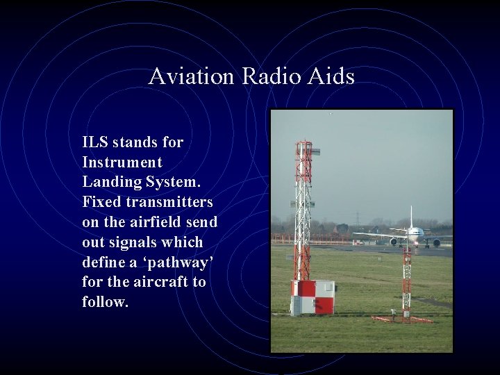 Aviation Radio Aids ILS stands for Instrument Landing System. Fixed transmitters on the airfield
