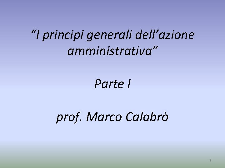 “I principi generali dell’azione amministrativa” Parte I prof. Marco Calabrò 1 