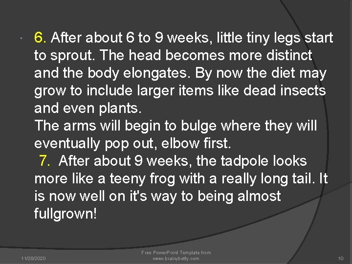 6. After about 6 to 9 weeks, little tiny legs start to sprout. 6. After about 6 to 9 weeks, little tiny legs start to sprout.