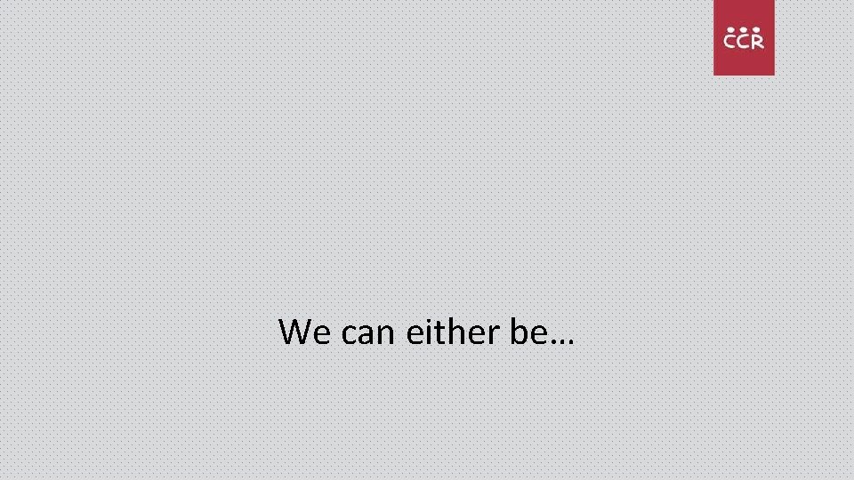 We can either be… 