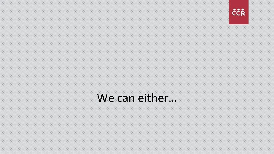 We can either… 