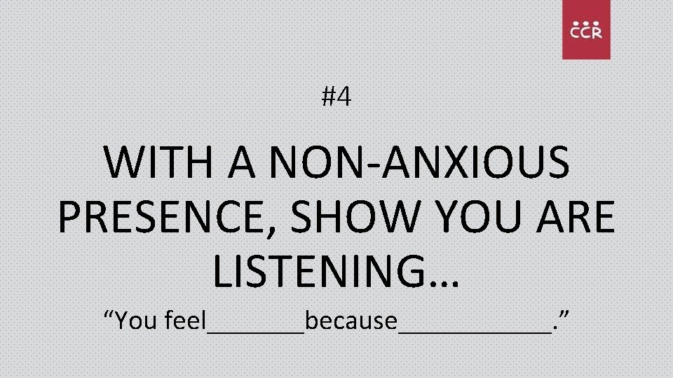 #4 WITH A NON-ANXIOUS PRESENCE, SHOW YOU ARE LISTENING… “You feel_______because______. ” 