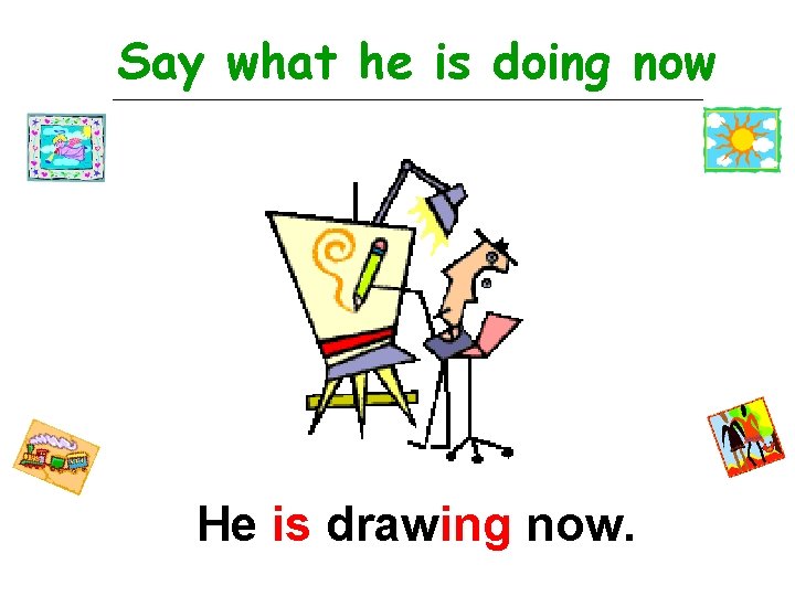 Say what he is doing now He is drawing now. 