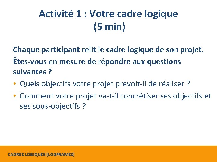 Activité 1 : Votre cadre logique (5 min) Chaque participant relit le cadre logique