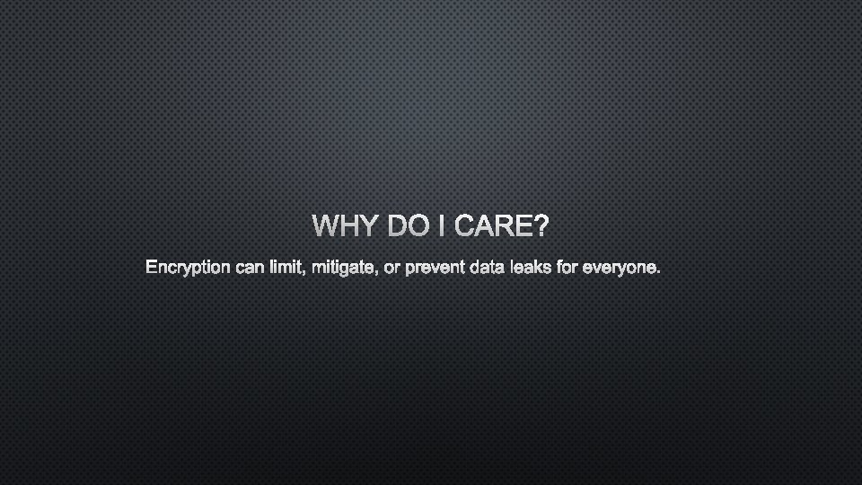 WHY DO I CARE? ENCRYPTION CAN LIMIT, MITIGATE, OR PREVENT DATA LEAKS FOR EVERYONE.