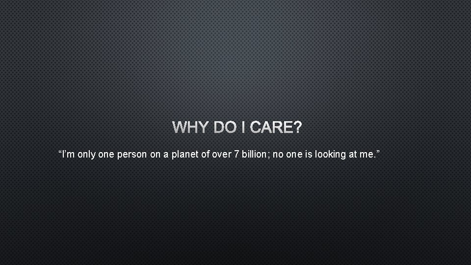WHY DO I CARE? “I’m only one person on a planet of over 7