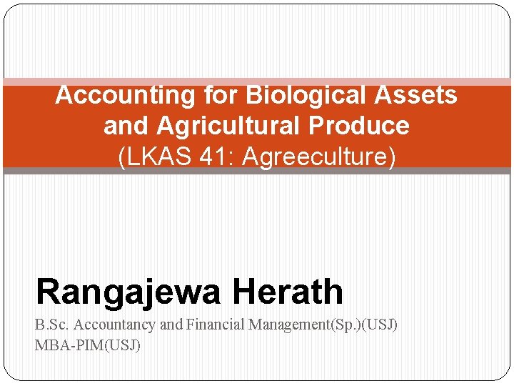 Accounting for Biological Assets and Agricultural Produce (LKAS 41: Agreeculture) Rangajewa Herath B. Sc.