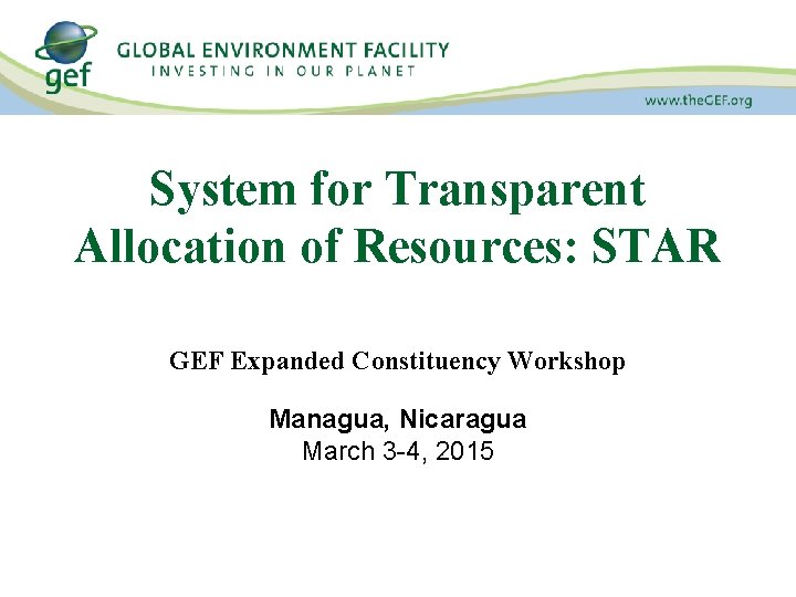 System for Transparent Allocation of Resources: STAR GEF Expanded Constituency Workshop Managua, Nicaragua March