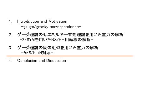 1. Introduction and Motivation -gauge/gravity correspondence- 2. ゲージ理論の低エネルギー有効理論を用いた重力の解析 -2 d. SYMを用いたBS/BH相転移の解析- 3. ゲージ理論の流体近似を用いた重力の解析 -Ad. 1. Introduction and Motivation -gauge/gravity correspondence- 2. ゲージ理論の低エネルギー有効理論を用いた重力の解析 -2 d. SYMを用いたBS/BH相転移の解析- 3. ゲージ理論の流体近似を用いた重力の解析 -Ad.