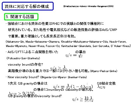 流体に対応する解の構成 (Bhattacharyya-Hubeny-Minwalla-Rangamani 2008) 5. 関連する話題 • 強結合における流体の性質はRHICでの実験との関係で積極的に 研究されている。また粘性や電気抵抗などの散逸係数の評価はAd. S/CMP で重要。重力理論としても長波長近似は有効。 (Nakamura-Sin, Maeda-Natsuume-Okamura, Kinoshita-Mukohyama-Nakamura-Oda, Haack-Yarom, 流体に対応する解の構成 (Bhattacharyya-Hubeny-Minwalla-Rangamani 2008) 5. 関連する話題 • 強結合における流体の性質はRHICでの実験との関係で積極的に 研究されている。また粘性や電気抵抗などの散逸係数の評価はAd. S/CMP で重要。重力理論としても長波長近似は有効。 (Nakamura-Sin, Maeda-Natsuume-Okamura, Kinoshita-Mukohyama-Nakamura-Oda, Haack-Yarom,
