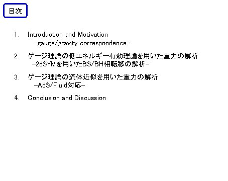 目次 1. Introduction and Motivation -gauge/gravity correspondence- 2. ゲージ理論の低エネルギー有効理論を用いた重力の解析 -2 d. SYMを用いたBS/BH相転移の解析- 3. ゲージ理論の流体近似を用いた重力の解析 目次 1. Introduction and Motivation -gauge/gravity correspondence- 2. ゲージ理論の低エネルギー有効理論を用いた重力の解析 -2 d. SYMを用いたBS/BH相転移の解析- 3. ゲージ理論の流体近似を用いた重力の解析