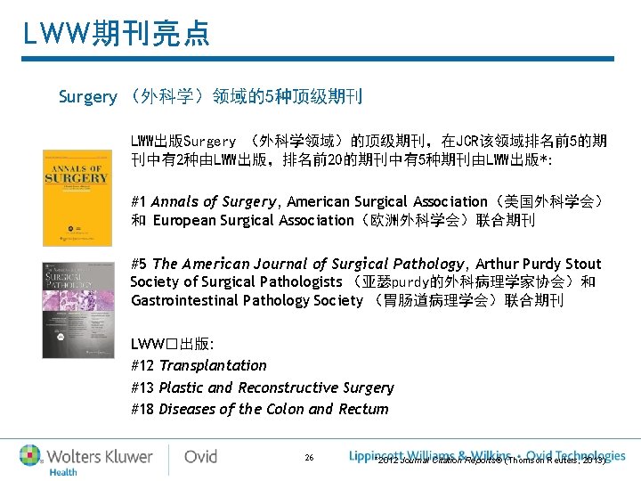 LWW期刊亮点 Surgery (外科学)领域的5种顶级期刊 LWW出版Surgery (外科学领域)的顶级期刊,在JCR该领域排名前5的期 刊中有2种由LWW出版,排名前20的期刊中有5种期刊由LWW出版*: #1 Annals of Surgery, American Surgical Association(美国外科学会) 和 LWW期刊亮点 Surgery (外科学)领域的5种顶级期刊 LWW出版Surgery (外科学领域)的顶级期刊,在JCR该领域排名前5的期 刊中有2种由LWW出版,排名前20的期刊中有5种期刊由LWW出版*: #1 Annals of Surgery, American Surgical Association(美国外科学会) 和