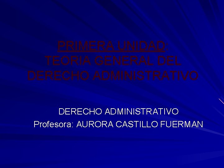 PRIMERA UNIDAD: TEORIA GENERAL DERECHO ADMINISTRATIVO Profesora: AURORA CASTILLO FUERMAN PRIMERA UNIDAD: TEORIA GENERAL DERECHO ADMINISTRATIVO Profesora: AURORA CASTILLO FUERMAN