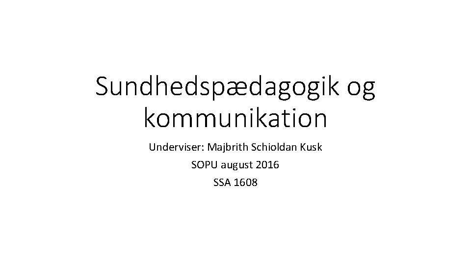 Sundhedspædagogik og kommunikation Underviser: Majbrith Schioldan Kusk SOPU august 2016 SSA 1608 
