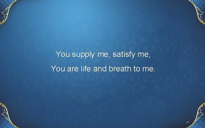 You supply me, satisfy me, You are life and breath to me. 66 