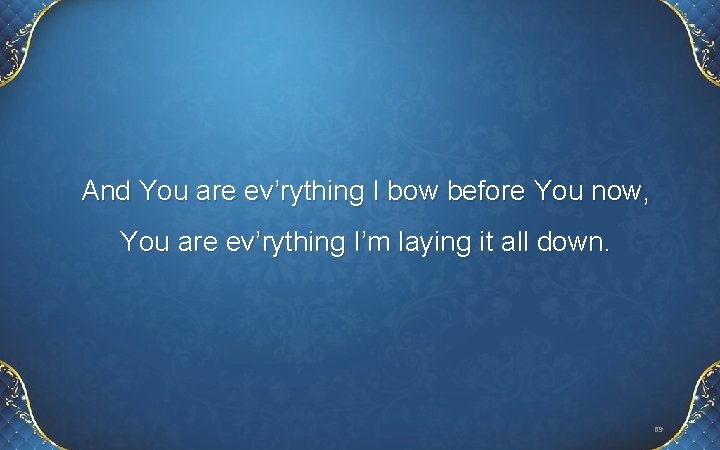 And You are ev’rything I bow before You now, You are ev’rything I’m laying And You are ev’rything I bow before You now, You are ev’rything I’m laying