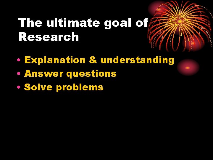 The ultimate goal of Research • Explanation & understanding • Answer questions • Solve