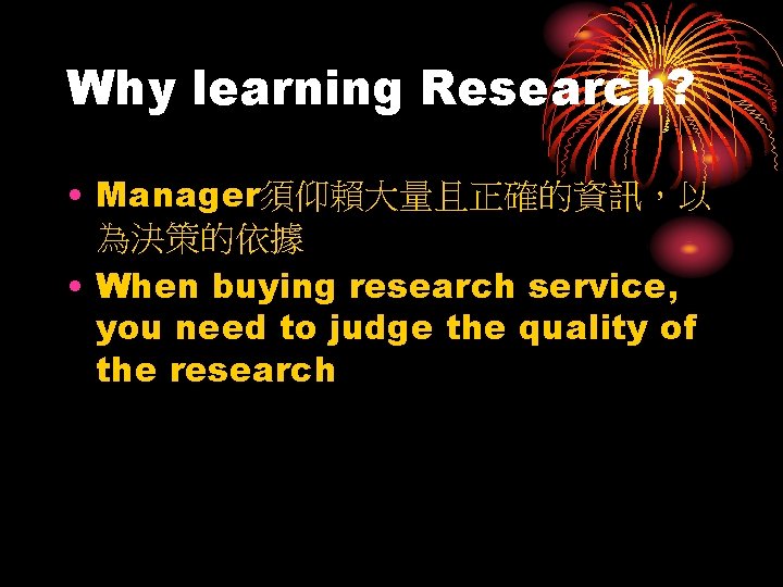 Why learning Research? • Manager須仰賴大量且正確的資訊，以 為決策的依據 • When buying research service, you need to