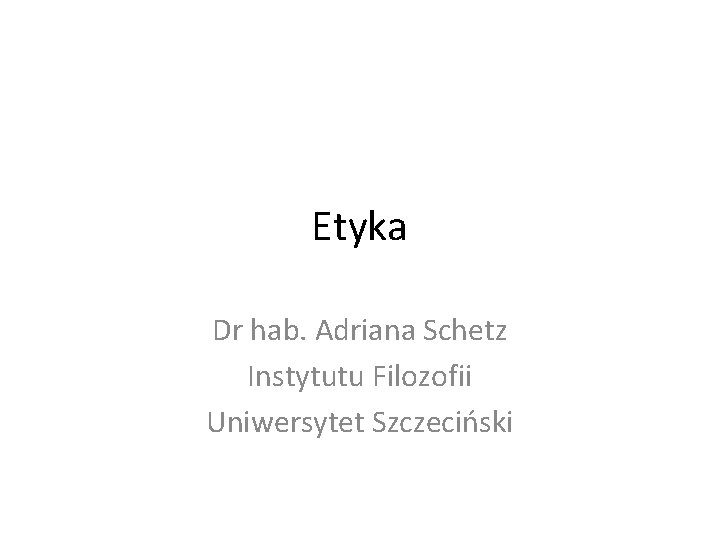 Etyka Dr hab. Adriana Schetz Instytutu Filozofii Uniwersytet Szczeciński 