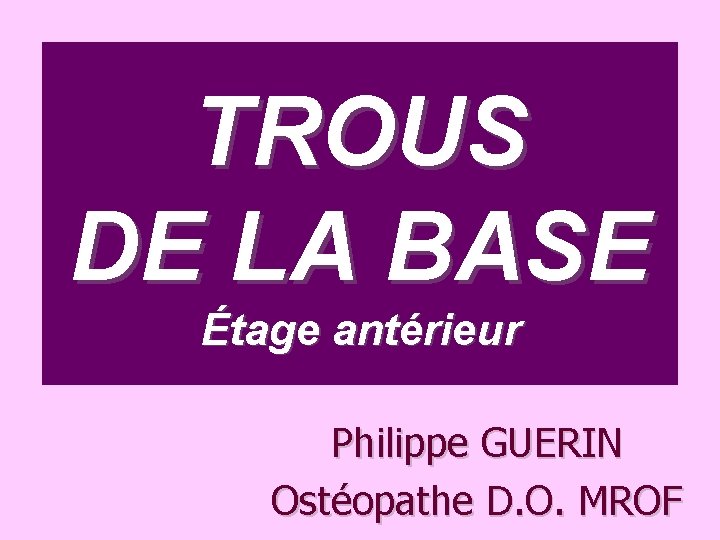 TROUS DE LA BASE Étage antérieur Philippe GUERIN Ostéopathe D. O. MROF 