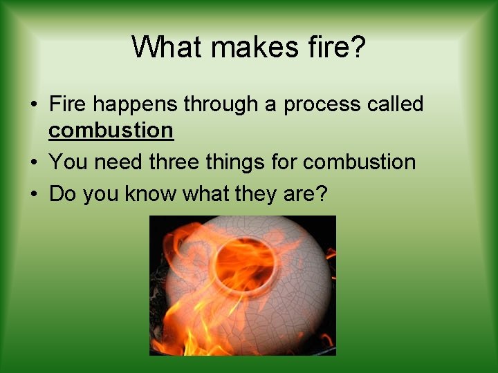 What makes fire? • Fire happens through a process called combustion • You need