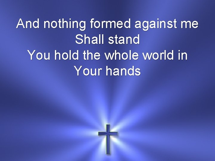 And nothing formed against me Shall stand You hold the whole world in Your