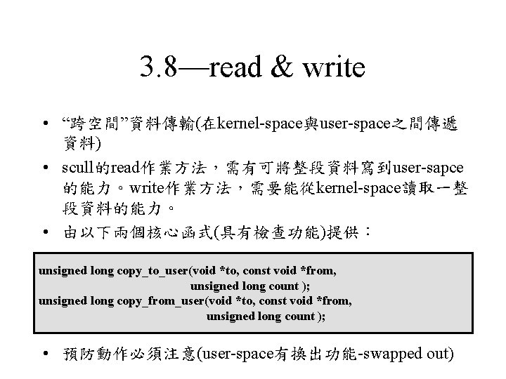 3. 8—read & write • “跨空間”資料傳輸(在kernel-space與user-space之間傳遞 資料) • scull的read作業方法，需有可將整段資料寫到user-sapce 的能力。write作業方法，需要能從kernel-space讀取一整 段資料的能力。 • 由以下兩個核心函式(具有檢查功能)提供： unsigned