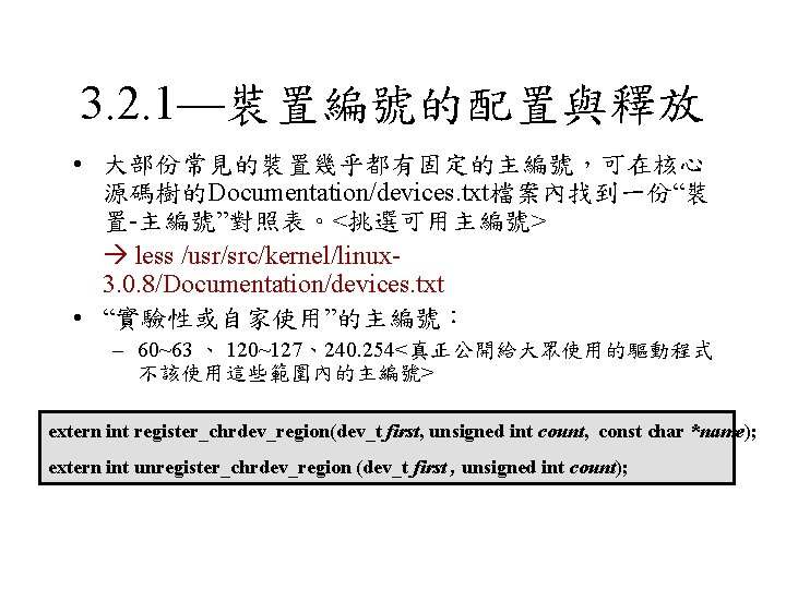 3. 2. 1—裝置編號的配置與釋放 • 大部份常見的裝置幾乎都有固定的主編號，可在核心 源碼樹的Documentation/devices. txt檔案內找到一份“裝 置-主編號”對照表。<挑選可用主編號> less /usr/src/kernel/linux 3. 0. 8/Documentation/devices. txt