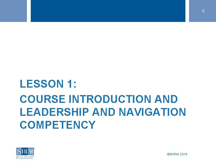 6 LESSON 1: COURSE INTRODUCTION AND LEADERSHIP AND NAVIGATION COMPETENCY ©SHRM 2016 