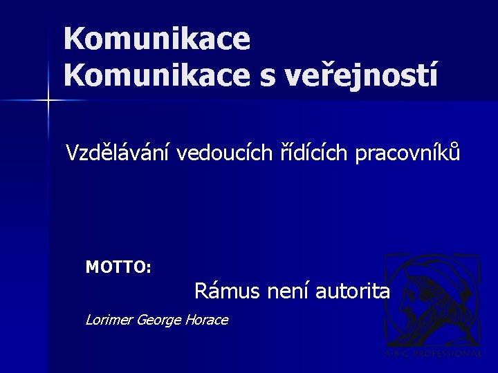 Komunikace s veřejností Vzdělávání vedoucích řídících pracovníků MOTTO: Rámus není autorita Lorimer George Horace