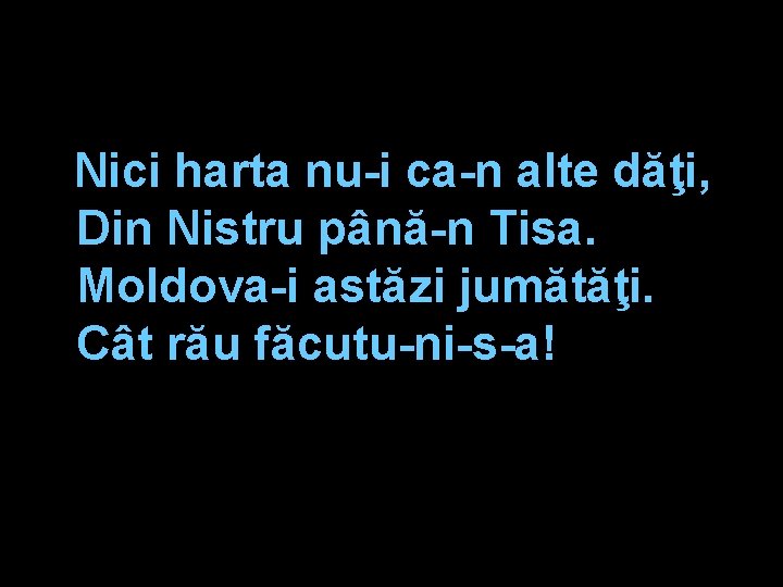 Nici harta nu-i ca-n alte dăţi, Din Nistru până-n Tisa. Moldova-i astăzi jumătăţi. Cât