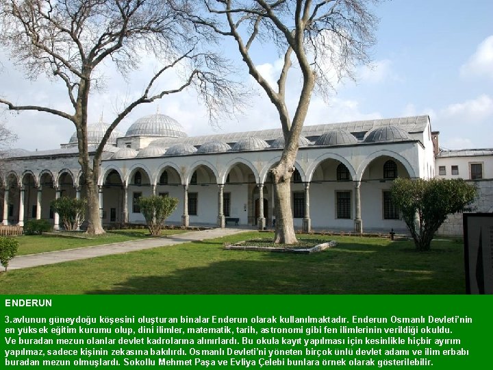 ENDERUN 3. avlunun güneydoğu köşesini oluşturan binalar Enderun olarak kullanılmaktadır. Enderun Osmanlı Devleti’nin en