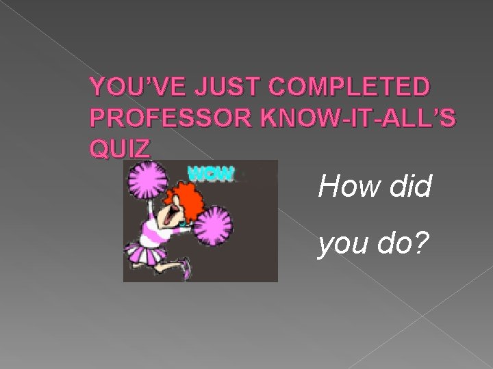 YOU’VE JUST COMPLETED PROFESSOR KNOW-IT-ALL’S QUIZ How did you do? 