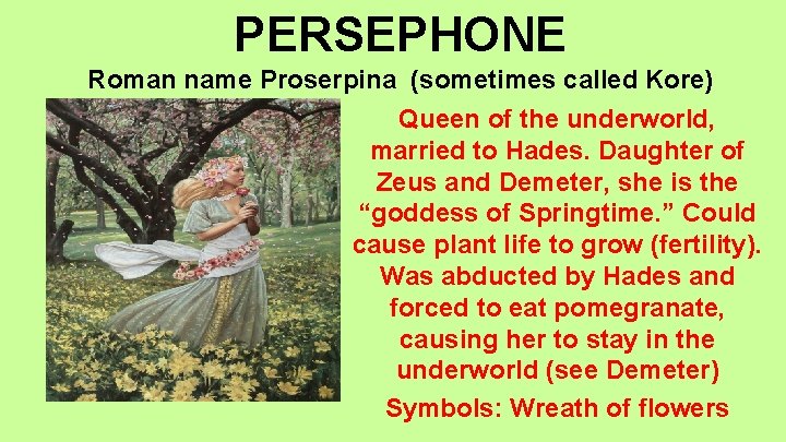 PERSEPHONE Roman name Proserpina (sometimes called Kore) Queen of the underworld, married to Hades.