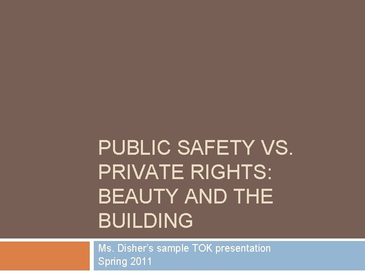 PUBLIC SAFETY VS. PRIVATE RIGHTS: BEAUTY AND THE BUILDING Ms. Disher’s sample TOK presentation