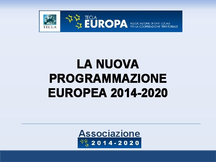 LA NUOVA PROGRAMMAZIONE EUROPEA 2014 -2020 Associazione TECLA 