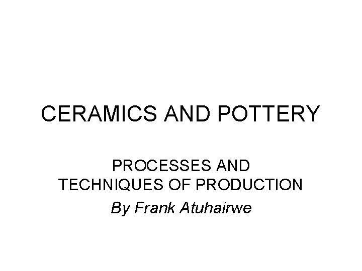 CERAMICS AND POTTERY PROCESSES AND TECHNIQUES OF PRODUCTION By Frank Atuhairwe CERAMICS AND POTTERY PROCESSES AND TECHNIQUES OF PRODUCTION By Frank Atuhairwe