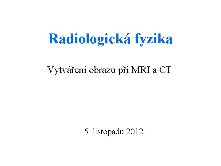 Radiologická fyzika Vytváření obrazu při MRI a CT 5. listopadu 2012 
