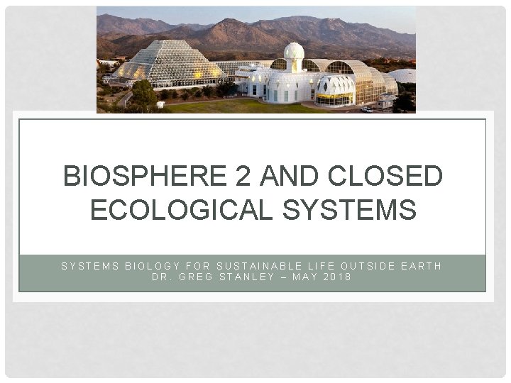 BIOSPHERE 2 AND CLOSED ECOLOGICAL SYSTEMS BIOLOGY FOR SUSTAINABLE LIFE OUTSIDE EARTH DR. GREG